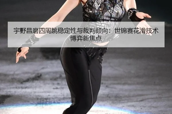 宇野昌磨四周跳稳定性与裁判倾向：世锦赛花滑技术博弈新焦点
