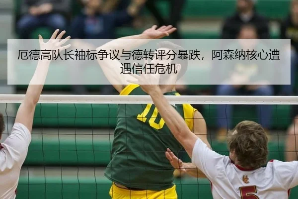 厄德高队长袖标争议与德转评分暴跌，阿森纳核心遭遇信任危机
