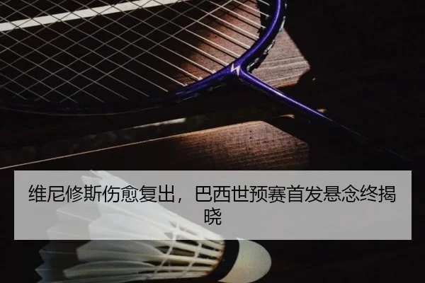 维尼修斯伤愈复出，巴西世预赛首发悬念终揭晓
